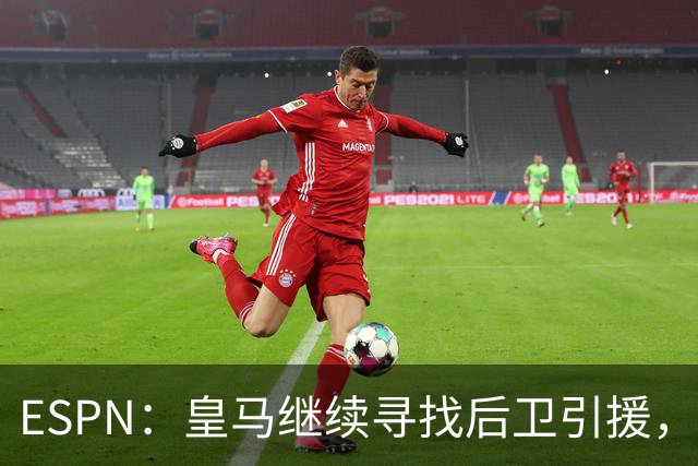 ESPN：皇马继续寻找后卫引援，因卡皮耶、鲁本·迪亚斯是目标